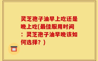 灵芝孢子油早上吃还是晚上吃(最佳服用时间：灵芝孢子油早晚该如何选择？)