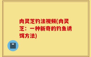 肉灵芝钓法视频(肉灵芝：一种新奇的钓鱼诱饵方法)