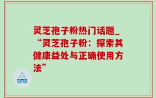 灵芝孢子粉热门话题_“灵芝孢子粉：探索其健康益处与正确使用方法”