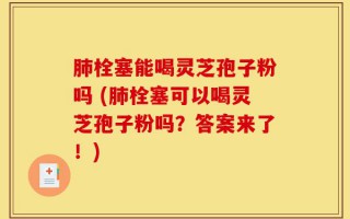 肺栓塞能喝灵芝孢子粉吗 (肺栓塞可以喝灵芝孢子粉吗？答案来了！)