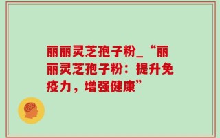 丽丽灵芝孢子粉_“丽丽灵芝孢子粉：提升免疫力，增强健康”