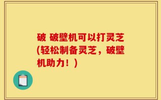 破 破壁机可以打灵芝(轻松制备灵芝，破壁机助力！)