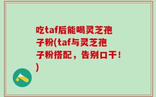 吃taf后能喝灵芝孢子粉(taf与灵芝孢子粉搭配，告别口干！)
