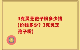 3克灵芝孢子粉多少钱(价钱多少？3克灵芝孢子粉)