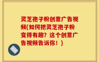 灵芝孢子粉创意广告视频(如何把灵芝孢子粉变得有趣？这个创意广告视频告诉你！)