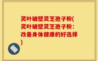 灵叶破壁灵芝孢子粉(灵叶破壁灵芝孢子粉：改善身体健康的好选择)
