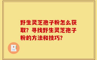 野生灵芝孢子粉怎么获取？寻找野生灵芝孢子粉的方法和技巧？