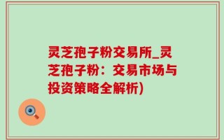灵芝孢子粉交易所_灵芝孢子粉：交易市场与投资策略全解析)