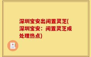 深圳宝安出闲置灵芝(深圳宝安：闲置灵芝成处理热点)