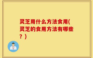 灵芝用什么方法食用(灵芝的食用方法有哪些？)