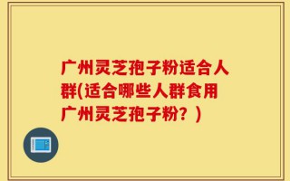 广州灵芝孢子粉适合人群(适合哪些人群食用广州灵芝孢子粉？)