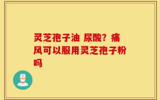 灵芝孢子油 尿酸？痛风可以服用灵芝孢子粉吗