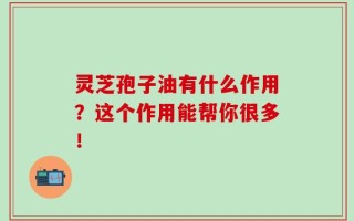 灵芝孢子油有什么作用？这个作用能帮你很多！