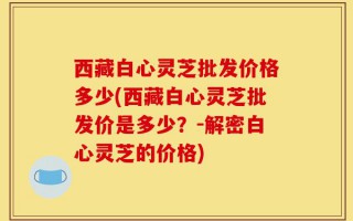 西藏白心灵芝批发价格多少(西藏白心灵芝批发价是多少？-解密白心灵芝的价格)
