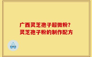 广西灵芝孢子超微粉？灵芝孢子粉的制作配方