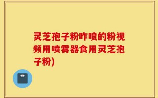 灵芝孢子粉咋喷的粉视频用喷雾器食用灵芝孢子粉)