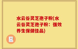 水云谷灵芝孢子粉(水云谷灵芝孢子粉：强效养生保健佳品)