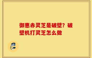 御惠赤灵芝是破壁？破壁机打灵芝怎么做