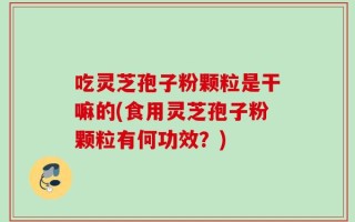 吃灵芝孢子粉颗粒是干嘛的(食用灵芝孢子粉颗粒有何功效？)