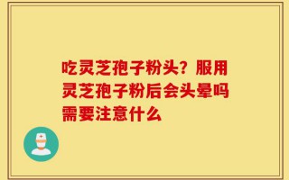 吃灵芝孢子粉头？服用灵芝孢子粉后会头晕吗需要注意什么