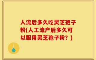 人流后多久吃灵芝孢子粉(人工流产后多久可以服用灵芝孢子粉？)