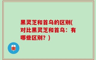 黑灵芝和首乌的区别(对比黑灵芝和首乌：有哪些区别？)