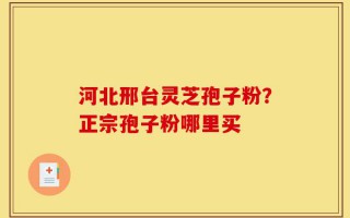 河北邢台灵芝孢子粉？正宗孢子粉哪里买