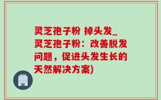 灵芝孢子粉 掉头发_灵芝孢子粉：改善脱发问题，促进头发生长的天然解决方案)