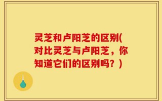 灵芝和卢阳芝的区别(对比灵芝与卢阳芝，你知道它们的区别吗？)