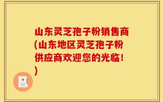 山东灵芝孢子粉销售商(山东地区灵芝孢子粉供应商欢迎您的光临！)