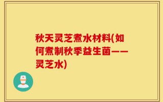 秋天灵芝煮水材料(如何煮制秋季益生菌——灵芝水)