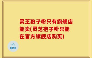 灵芝孢子粉只有旗舰店能卖(灵芝孢子粉只能在官方旗舰店购买)