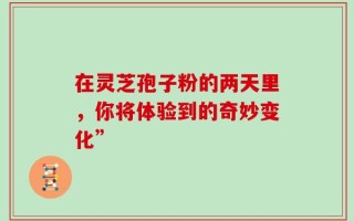 在灵芝孢子粉的两天里，你将体验到的奇妙变化”