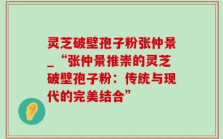 灵芝破壁孢子粉张仲景_“张仲景推崇的灵芝破壁孢子粉：传统与现代的完美结合”
