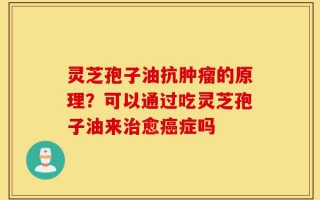 灵芝孢子油抗肿瘤的原理？可以通过吃灵芝孢子油来治愈癌症吗