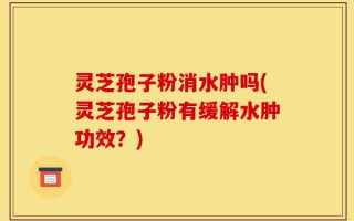 灵芝孢子粉消水肿吗(灵芝孢子粉有缓解水肿功效？)