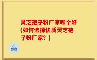 灵芝孢子粉厂家哪个好(如何选择优质灵芝孢子粉厂家？)