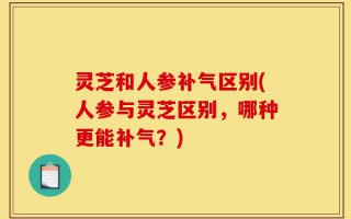 灵芝和人参补气区别(人参与灵芝区别，哪种更能补气？)