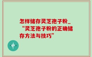 怎样储存灵芝孢子粉_“灵芝孢子粉的正确储存方法与技巧”