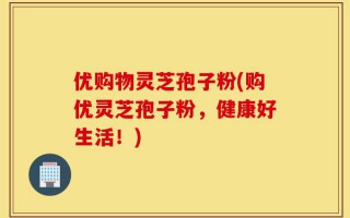 优购物灵芝孢子粉(购优灵芝孢子粉，健康好生活！)
