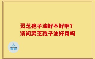 灵芝孢子油好不好啊？请问灵芝孢子油好用吗
