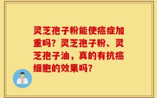 灵芝孢子粉能使癌症加重吗？灵芝孢子粉、灵芝孢子油，真的有抗癌细胞的效果吗？