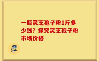 一瓶灵芝孢子粉1斤多少钱？探究灵芝孢子粉市场价格