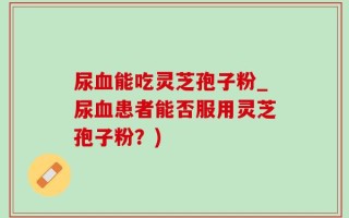 尿血能吃灵芝孢子粉_尿血患者能否服用灵芝孢子粉？)