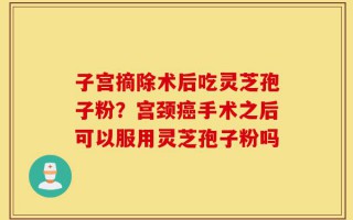 子宫摘除术后吃灵芝孢子粉？宫颈癌手术之后可以服用灵芝孢子粉吗