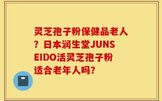 灵芝孢子粉保健品老人？日本润生堂JUNSEIDO活灵芝孢子粉适合老年人吗？