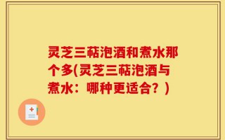 灵芝三萜泡酒和煮水那个多(灵芝三萜泡酒与煮水：哪种更适合？)