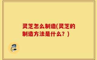 灵芝怎么制造(灵芝的制造方法是什么？)