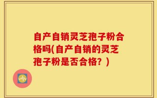 自产自销灵芝孢子粉合格吗(自产自销的灵芝孢子粉是否合格？)