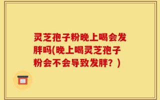 灵芝孢子粉晚上喝会发胖吗(晚上喝灵芝孢子粉会不会导致发胖？)